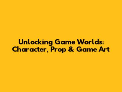Unlocking Game Worlds: Character, Prop & Game Art