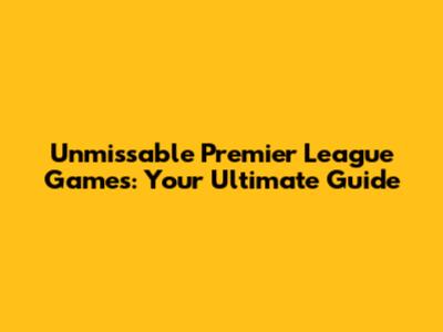 Unmissable Premier League Games: Your Ultimate Guide