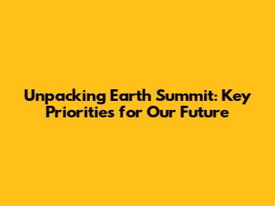 Unpacking Earth Summit: Key Priorities for Our Future