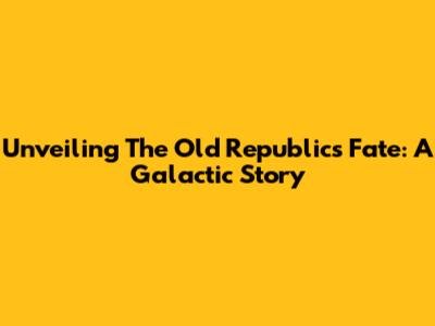 Unveiling The Old Republic's Fate: A Galactic Story