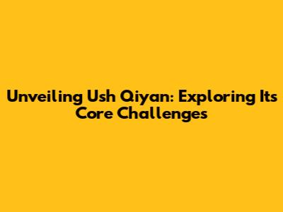 Unveiling Ush Qiyan: Exploring Its Core Challenges