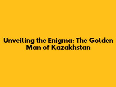 Unveiling the Enigma: The Golden Man of Kazakhstan