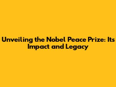 Unveiling the Nobel Peace Prize: Its Impact and Legacy