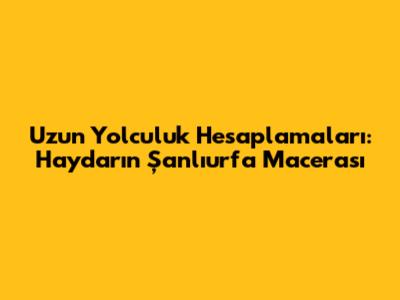 Uzun Yolculuk Hesaplamaları: Haydar'ın Şanlıurfa Macerası