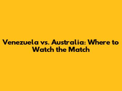 Venezuela vs. Australia: Where to Watch the Match