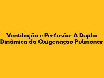 Ventilação e Perfusão: A Dupla Dinâmica da Oxigenação Pulmonar