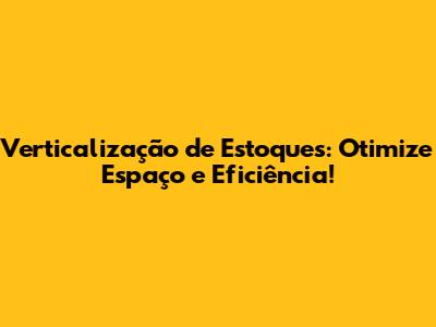 Verticalização de Estoques: Otimize Espaço e Eficiência!