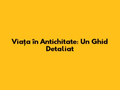 Viața în Antichitate: Un Ghid Detaliat