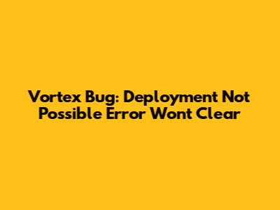 Vortex Bug: "Deployment Not Possible" Error Won't Clear