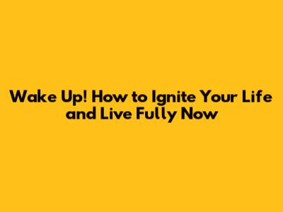 Wake Up! How to Ignite Your Life and Live Fully Now