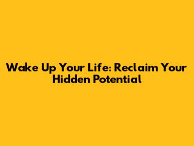 Wake Up Your Life: Reclaim Your Hidden Potential
