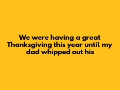 We were having a great Thanksgiving this year until my dad whipped out his _____