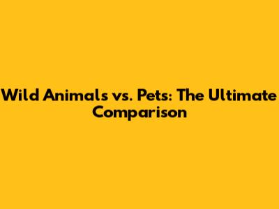 Wild Animals vs. Pets: The Ultimate Comparison