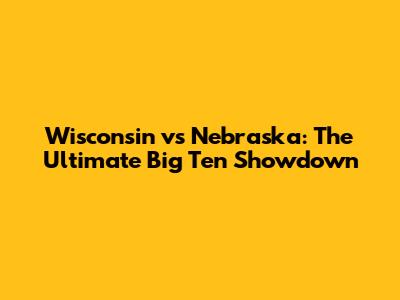 Wisconsin vs Nebraska: The Ultimate Big Ten Showdown