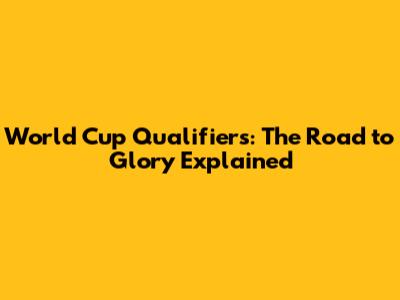 World Cup Qualifiers: The Road to Glory Explained