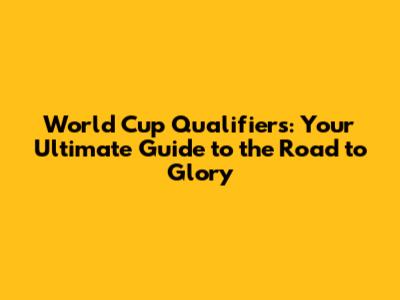 World Cup Qualifiers: Your Ultimate Guide to the Road to Glory