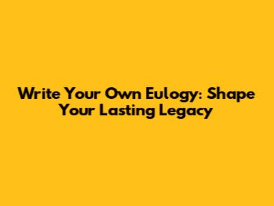 Write Your Own Eulogy: Shape Your Lasting Legacy
